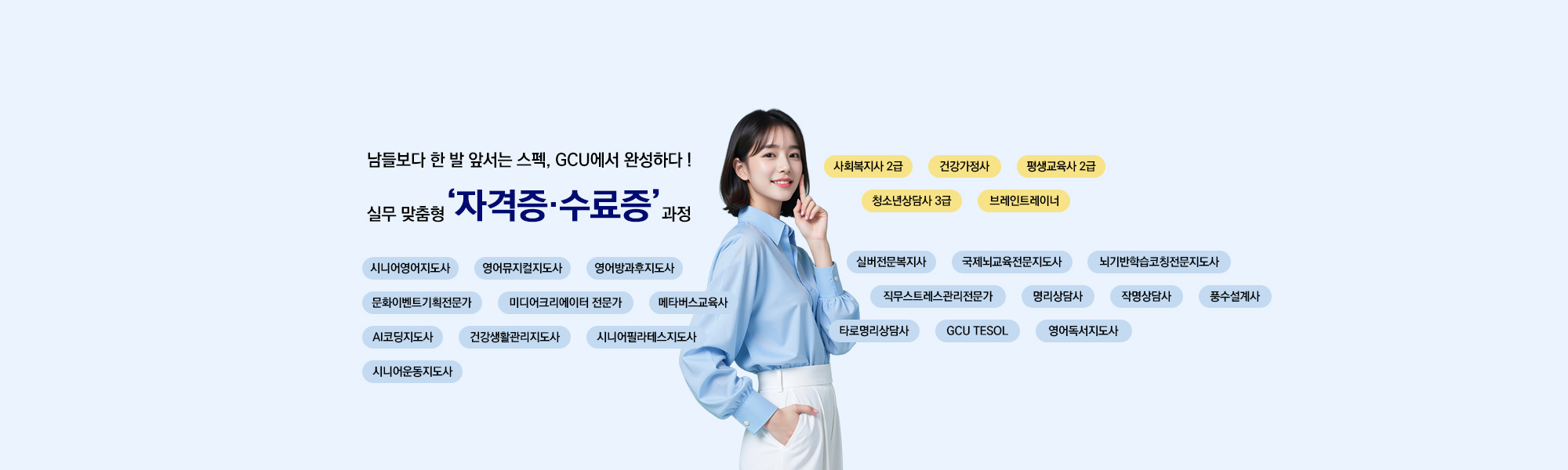 남들보다 한 발 앞서는 스펙, GCU에서 완성하다! 실무 맞춤형 자격증,수료증 과정 시니어영어지도사 영어뮤지컬지도사 영어방과후지도사 문화이벤트기획전문가 미디어크리에이터 전문가 메타버스교육사 AI코딩지도사 건강생활관리지도사 시니어필라테스지도사 시니어운동지도사 사회복지사2급 건강가정사 평생교육사2급 청소년상담사3급 브레인트레이너 실버전문복지사 국제뇌교육전문지도사 뇌기반학습코칭전문지도사 직무스트레스관리전문가 명리상담사 작명상담사 풍수설계사 타로명리상담사 GCU TESOL 영어독서지도사
